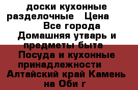   доски кухонные разделочные › Цена ­ 100 - Все города Домашняя утварь и предметы быта » Посуда и кухонные принадлежности   . Алтайский край,Камень-на-Оби г.